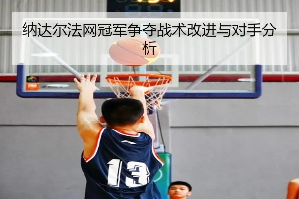 纳达尔法网冠军争夺战术改进与对手分析